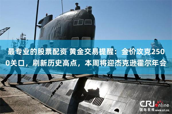 最专业的股票配资 黄金交易提醒：金价攻克2500关口，刷新历史高点，本周将迎杰克逊霍尔年会