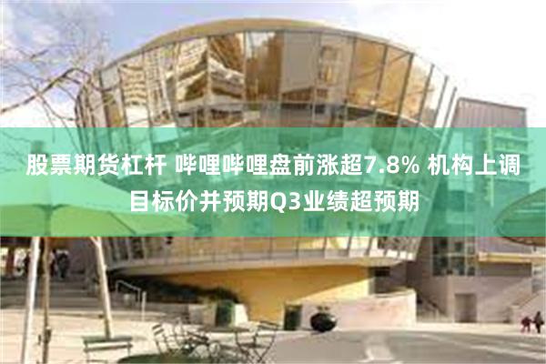 股票期货杠杆 哔哩哔哩盘前涨超7.8% 机构上调目标价并预期Q3业绩超预期