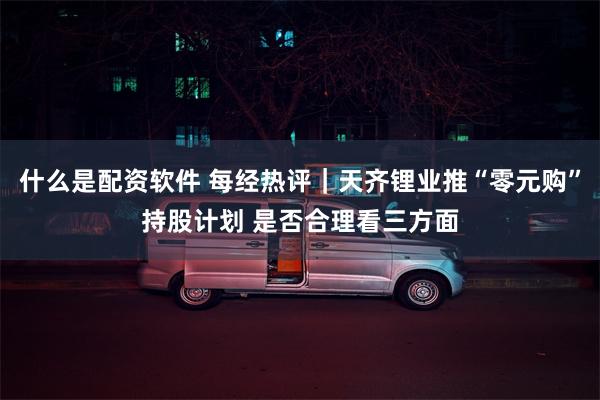 什么是配资软件 每经热评｜天齐锂业推“零元购”持股计划 是否合理看三方面