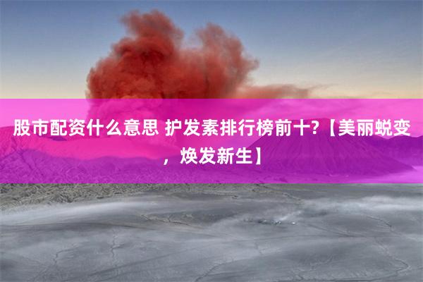 股市配资什么意思 护发素排行榜前十?【美丽蜕变，焕发新生】
