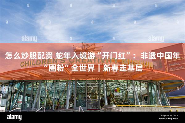 怎么炒股配资 蛇年入境游“开门红”：非遗中国年“圈粉”全世界｜新春走基层