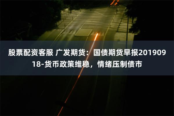 股票配资客服 广发期货：国债期货早报20190918-货币政策维稳，情绪压制债市