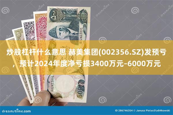 炒股杠杆什么意思 赫美集团(002356.SZ)发预亏，预计2024年度净亏损3400万元–6000万元