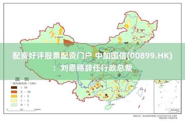 配资好评股票配资门户 中加国信(00899.HK)：刘恩赐辞任行政总裁