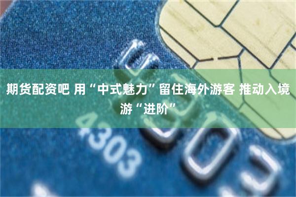 期货配资吧 用“中式魅力”留住海外游客 推动入境游“进阶”
