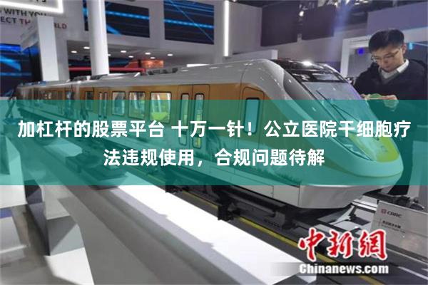加杠杆的股票平台 十万一针！公立医院干细胞疗法违规使用，合规问题待解