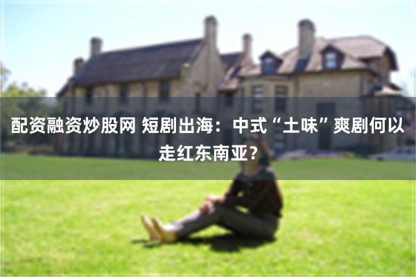 配资融资炒股网 短剧出海：中式“土味”爽剧何以走红东南亚？