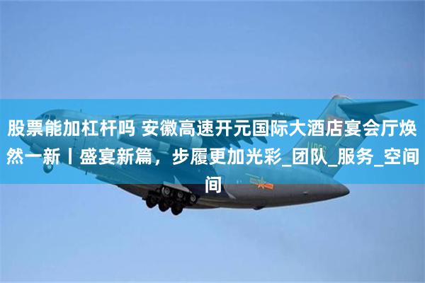 股票能加杠杆吗 安徽高速开元国际大酒店宴会厅焕然一新丨盛宴新篇，步履更加光彩_团队_服务_空间
