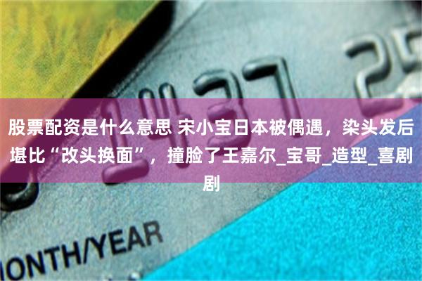 股票配资是什么意思 宋小宝日本被偶遇，染头发后堪比“改头换面”，撞脸了王嘉尔_宝哥_造型_喜剧