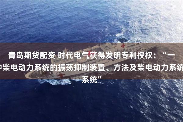 青岛期货配资 时代电气获得发明专利授权：“一种柴电动力系统的振荡抑制装置、方法及柴电动力系统”