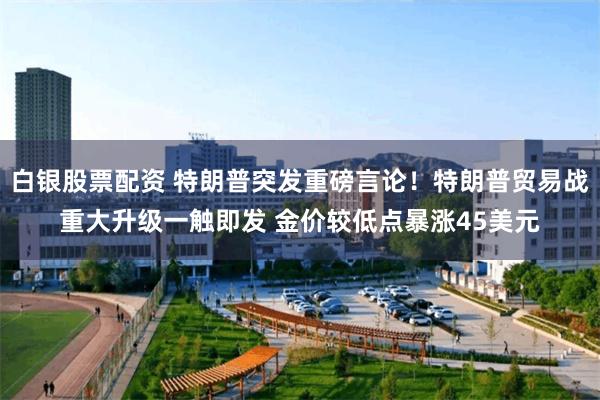 白银股票配资 特朗普突发重磅言论！特朗普贸易战重大升级一触即发 金价较低点暴涨45美元