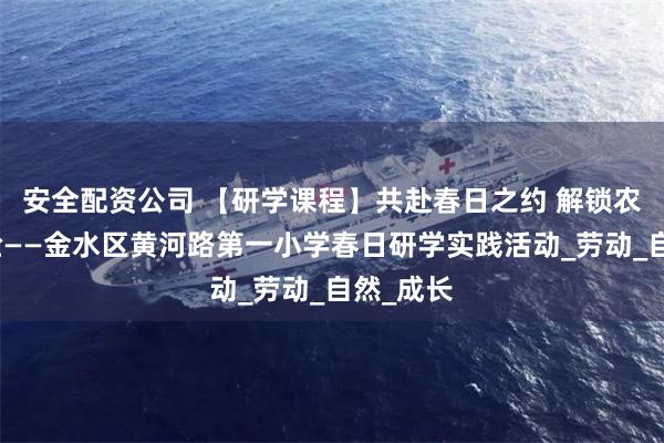 安全配资公司 【研学课程】共赴春日之约 解锁农耕深体验——金水区黄河路第一小学春日研学实践活动_劳动_自然_成长