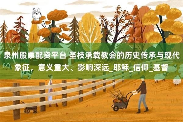 泉州股票配资平台 圣枝承载教会的历史传承与现代象征，意义重大、影响深远_耶稣_信仰_基督