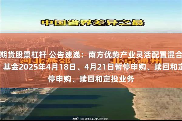 期货股票杠杆 公告速递：南方优势产业灵活配置混合（LOF）基金2025年4月18日、4月21日暂停申购、赎回和定投业务