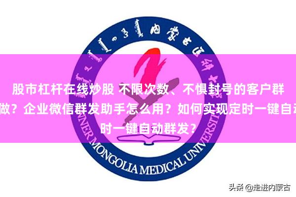 股市杠杆在线炒股 不限次数、不惧封号的客户群发如何做？企业微信群发助手怎么用？如何实现定时一键自动群发？
