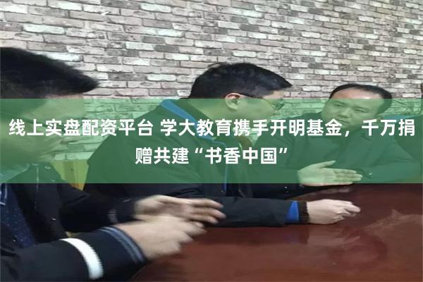 线上实盘配资平台 学大教育携手开明基金，千万捐赠共建“书香中国”