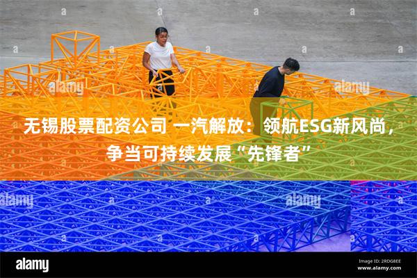 无锡股票配资公司 一汽解放：领航ESG新风尚，争当可持续发展“先锋者”