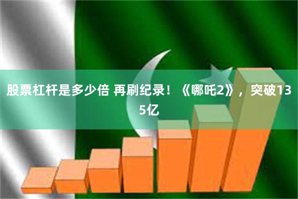 股票杠杆是多少倍 再刷纪录！《哪吒2》，突破135亿