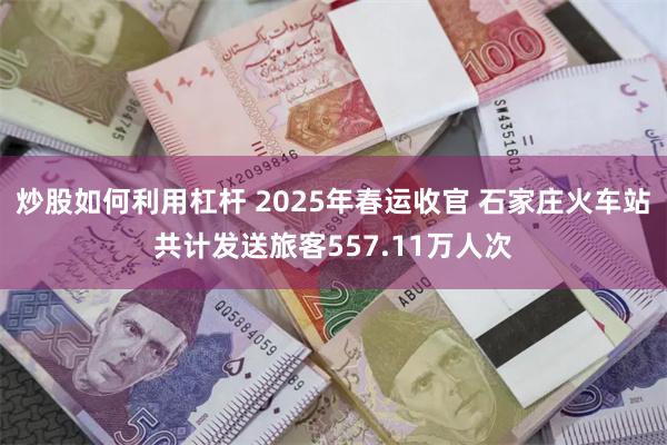 炒股如何利用杠杆 2025年春运收官 石家庄火车站共计发送旅客557.11万人次