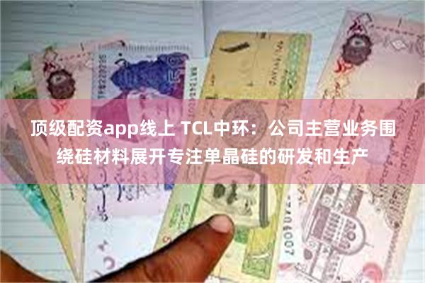 顶级配资app线上 TCL中环：公司主营业务围绕硅材料展开专注单晶硅的研发和生产