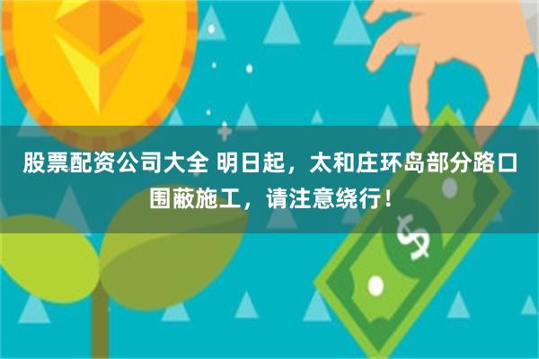 股票配资公司大全 明日起，太和庄环岛部分路口围蔽施工，请注意绕行！