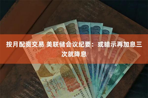 按月配资交易 美联储会议纪要：或暗示再加息三次就降息