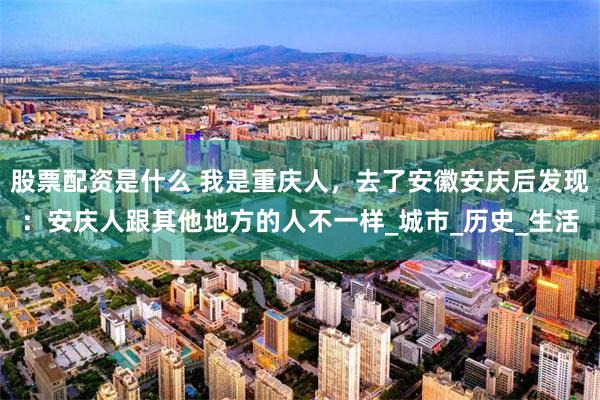 股票配资是什么 我是重庆人，去了安徽安庆后发现：安庆人跟其他地方的人不一样_城市_历史_生活
