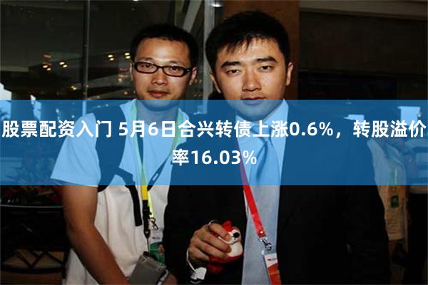 股票配资入门 5月6日合兴转债上涨0.6%，转股溢价率16.03%
