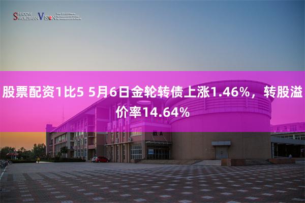 股票配资1比5 5月6日金轮转债上涨1.46%，转股溢价率14.64%