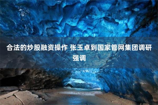 合法的炒股融资操作 张玉卓到国家管网集团调研强调