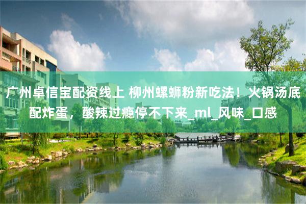 广州卓信宝配资线上 柳州螺蛳粉新吃法！火锅汤底配炸蛋，酸辣过瘾停不下来_ml_风味_口感