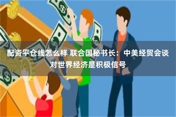 配资平仓线怎么样 联合国秘书长：中美经贸会谈对世界经济是积极信号