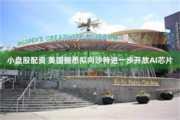 小盘股配资 美国据悉拟向沙特进一步开放AI芯片