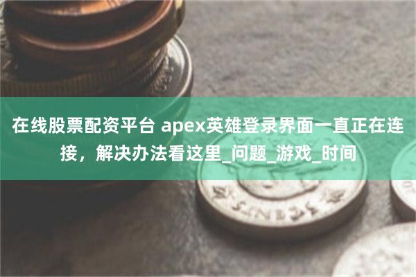 在线股票配资平台 apex英雄登录界面一直正在连接，解决办法看这里_问题_游戏_时间