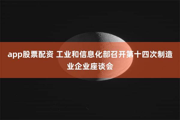 app股票配资 工业和信息化部召开第十四次制造业企业座谈会