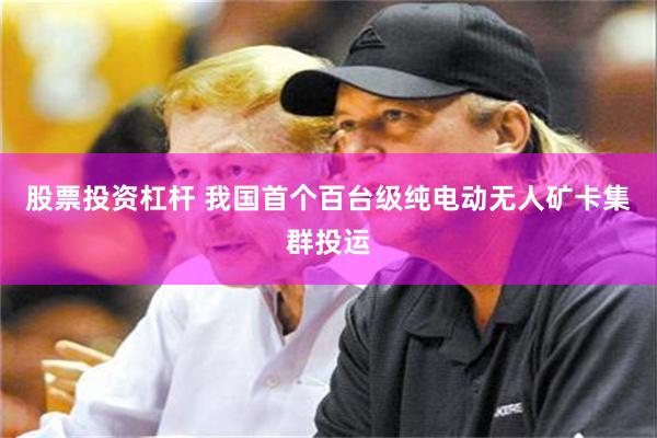 股票投资杠杆 我国首个百台级纯电动无人矿卡集群投运