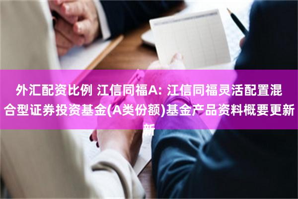 外汇配资比例 江信同福A: 江信同福灵活配置混合型证券投资基金(A类份额)基金产品资料概要更新