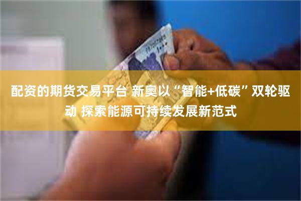 配资的期货交易平台 新奥以“智能+低碳”双轮驱动 探索能源可持续发展新范式