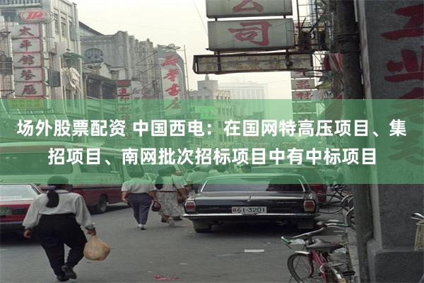场外股票配资 中国西电：在国网特高压项目、集招项目、南网批次招标项目中有中标项目