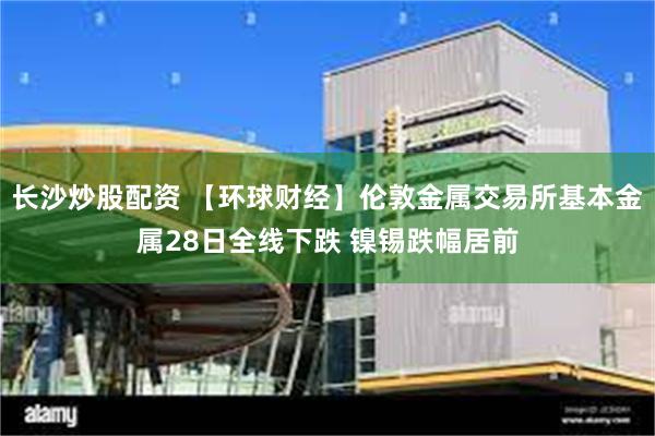 长沙炒股配资 【环球财经】伦敦金属交易所基本金属28日全线下跌 镍锡跌幅居前