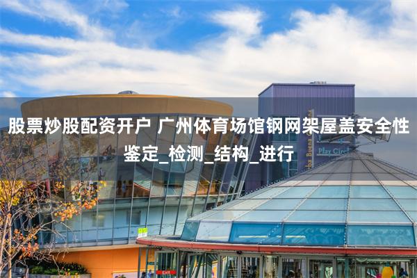 股票炒股配资开户 广州体育场馆钢网架屋盖安全性鉴定_检测_结构_进行