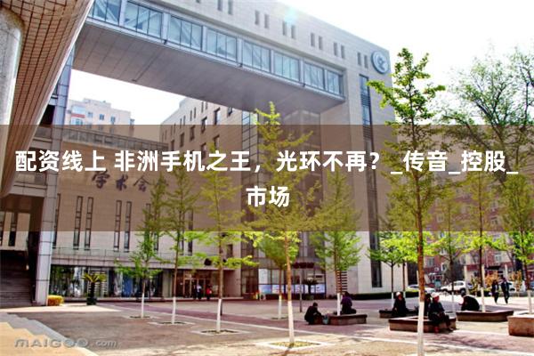 配资线上 非洲手机之王，光环不再？_传音_控股_市场