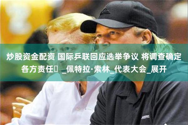 炒股资金配资 国际乒联回应选举争议 将调查确定各方责任​_佩特拉·索林_代表大会_展开
