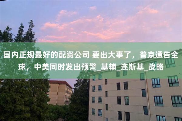 国内正规最好的配资公司 要出大事了，普京通告全球，中美同时发出预警_基辅_连斯基_战略