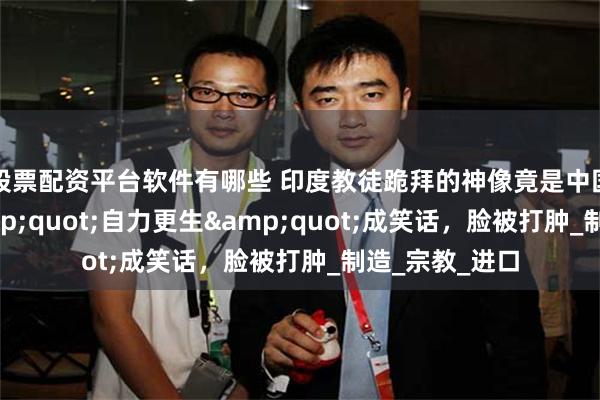 股票配资平台软件有哪些 印度教徒跪拜的神像竟是中国造，莫迪&quot;自力更生&quot;成笑话，脸被打肿_制造_宗教_进口