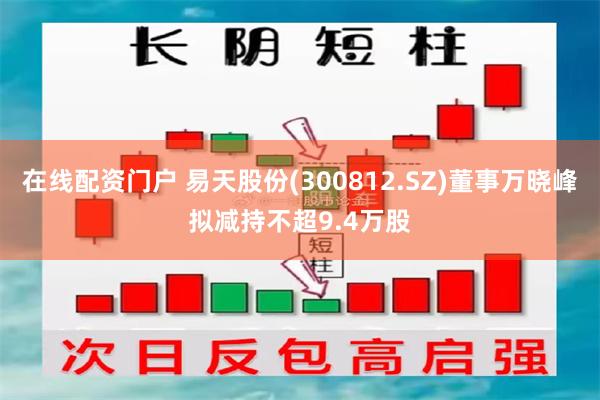 在线配资门户 易天股份(300812.SZ)董事万晓峰拟减持不超9.4万股