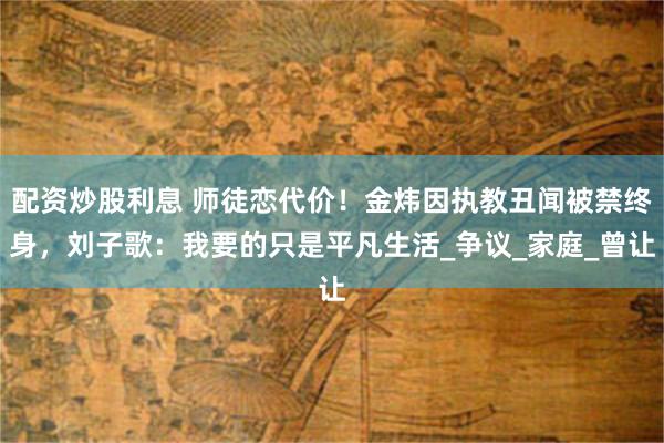 配资炒股利息 师徒恋代价！金炜因执教丑闻被禁终身，刘子歌：我要的只是平凡生活_争议_家庭_曾让