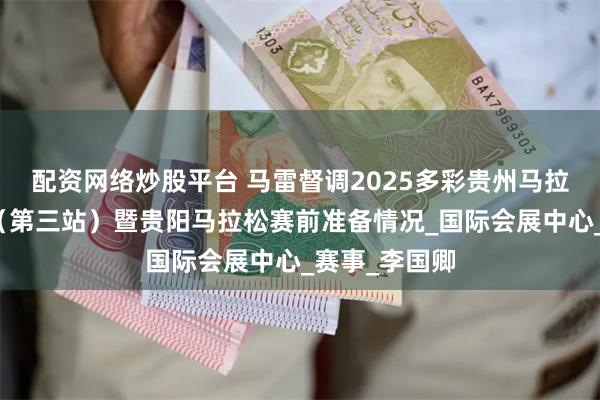 配资网络炒股平台 马雷督调2025多彩贵州马拉松超级联赛（第三站）暨贵阳马拉松赛前准备情况_国际会展中心_赛事_李国卿