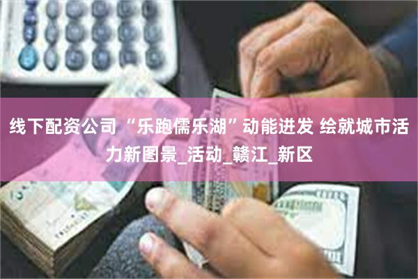 线下配资公司 “乐跑儒乐湖”动能迸发 绘就城市活力新图景_活动_赣江_新区