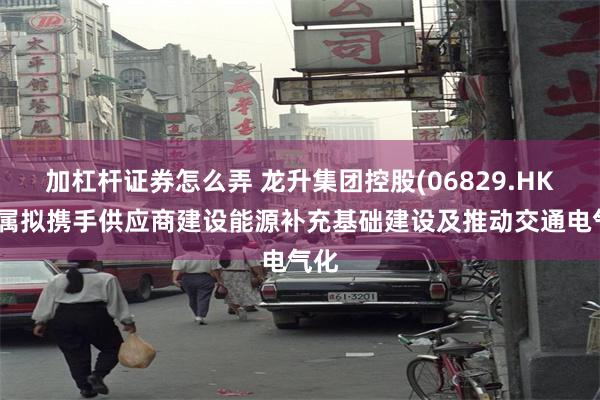 加杠杆证券怎么弄 龙升集团控股(06829.HK)附属拟携手供应商建设能源补充基础建设及推动交通电气化